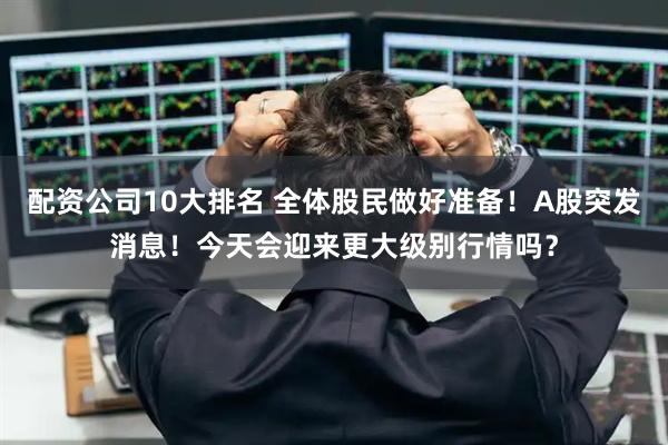 配资公司10大排名 全体股民做好准备！A股突发消息！今天会迎来更大级别行情吗？