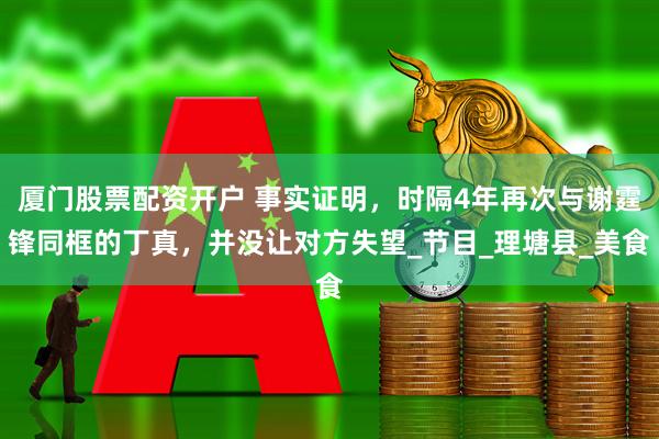 厦门股票配资开户 事实证明，时隔4年再次与谢霆锋同框的丁真，并没让对方失望_节目_理塘县_美食