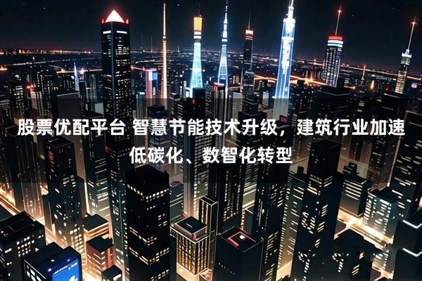 股票优配平台 智慧节能技术升级，建筑行业加速低碳化、数智化转型