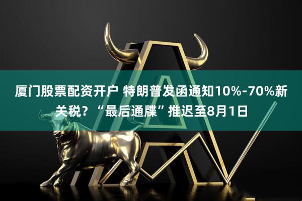 厦门股票配资开户 特朗普发函通知10%-70%新关税？“最后通牒”推迟至8月1日