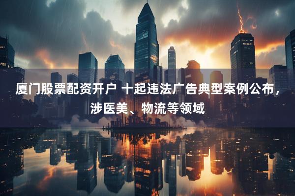 厦门股票配资开户 十起违法广告典型案例公布，涉医美、物流等领域