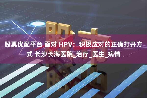 股票优配平台 面对 HPV：积极应对的正确打开方式 长沙长海医院_治疗_医生_病情