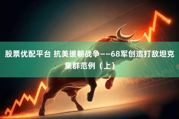 股票优配平台 抗美援朝战争——68军创造打敌坦克集群范例（上）