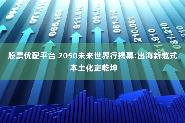 股票优配平台 2050未来世界行揭幕:出海新范式 本土化定乾坤