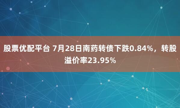 股票优配平台 7月28日南药转债下跌0.84%，转股溢价率23.95%