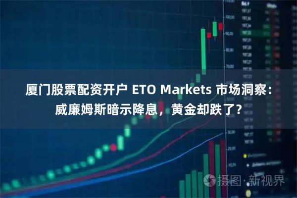 厦门股票配资开户 ETO Markets 市场洞察：威廉姆斯暗示降息，黄金却跌了？
