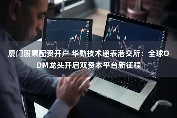厦门股票配资开户 华勤技术递表港交所：全球ODM龙头开启双资本平台新征程