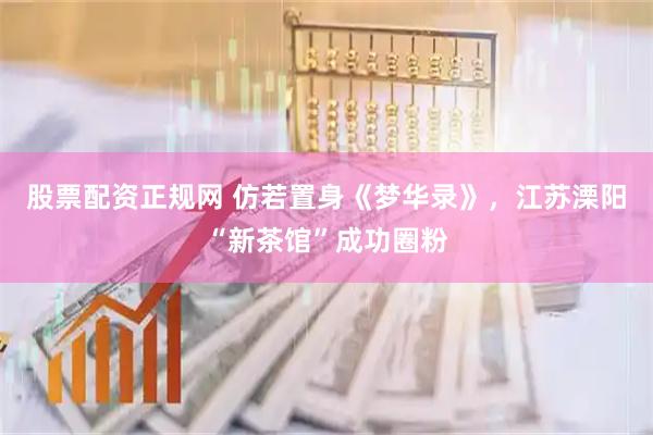 股票配资正规网 仿若置身《梦华录》，江苏溧阳“新茶馆”成功圈粉