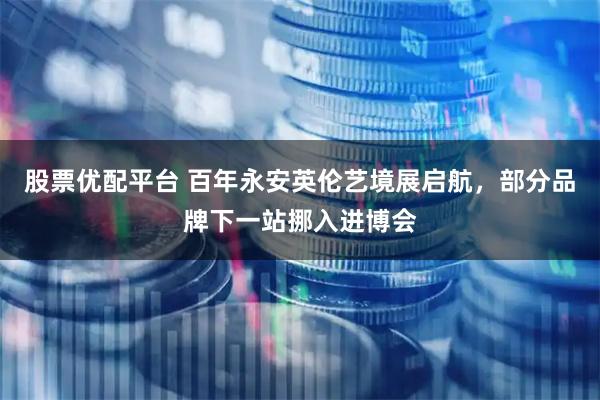 股票优配平台 百年永安英伦艺境展启航，部分品牌下一站挪入进博会