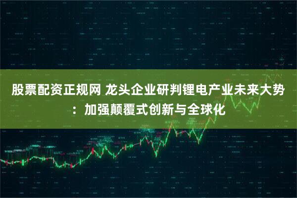 股票配资正规网 龙头企业研判锂电产业未来大势：加强颠覆式创新与全球化