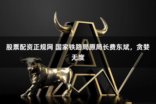 股票配资正规网 国家铁路局原局长费东斌，贪婪无度