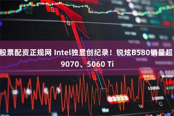 股票配资正规网 Intel独显创纪录！锐炫B580销量超 9070、5060 Ti