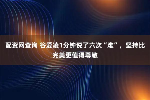 配资网查询 谷爱凌1分钟说了六次“难”,坚持比完美更值得尊敬