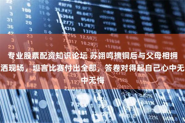 专业股票配资知识论坛 苏翊鸣摘铜后与父母相拥泪洒现场，坦言比赛付出全部，答卷对得起自己心中无悔