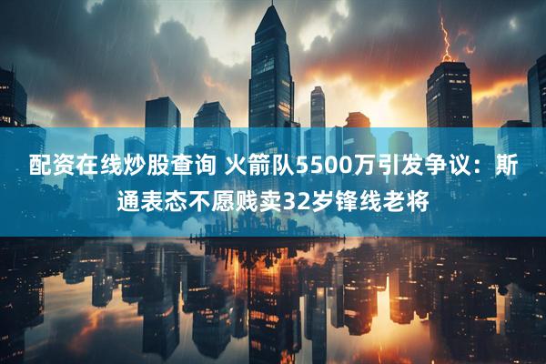 配资在线炒股查询 火箭队5500万引发争议：斯通表态不愿贱卖32岁锋线老将