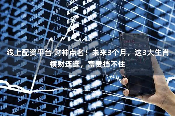 线上配资平台 财神点名！未来3个月，这3大生肖横财连连，富贵挡不住