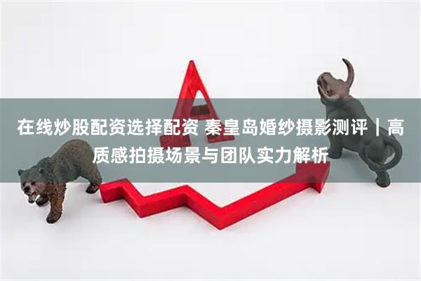 在线炒股配资选择配资 秦皇岛婚纱摄影测评｜高质感拍摄场景与团队实力解析