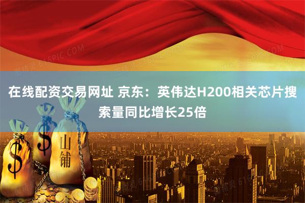 在线配资交易网址 京东：英伟达H200相关芯片搜索量同比增长25倍