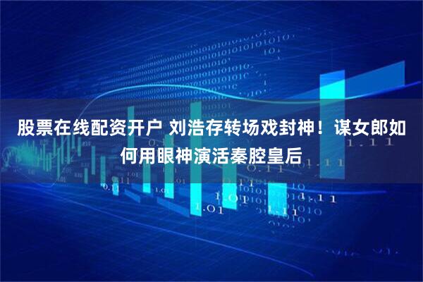 股票在线配资开户 刘浩存转场戏封神！谋女郎如何用眼神演活秦腔皇后