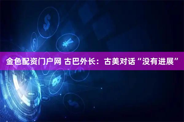 金色配资门户网 古巴外长：古美对话“没有进展”